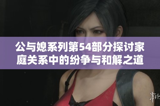 公與媳系列第54部分探討家庭關(guān)系中的紛爭與和解之道