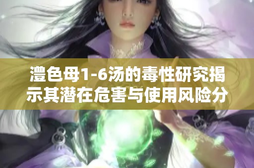 澧色母1-6湯的毒性研究揭示其潛在危害與使用風(fēng)險(xiǎn)分析