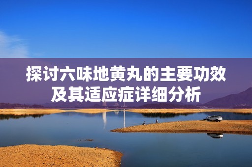 探討六味地黃丸的主要功效及其適應癥詳細分析