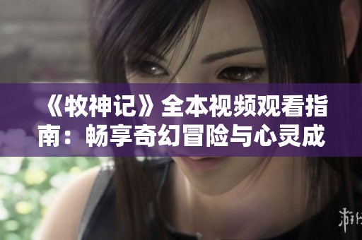 《牧神記》全本視頻觀看指南：暢享奇幻冒險(xiǎn)與心靈成長(zhǎng)之旅