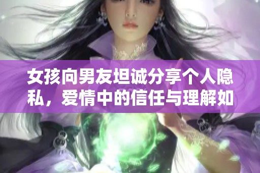 女孩向男友坦誠(chéng)分享個(gè)人隱私，愛情中的信任與理解如何維系