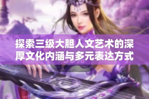 探索三級大膽人文藝術(shù)的深厚文化內(nèi)涵與多元表達(dá)方式