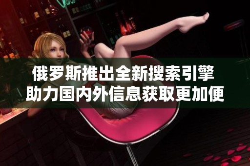 俄羅斯推出全新搜索引擎 助力國(guó)內(nèi)外信息獲取更加便捷和高效