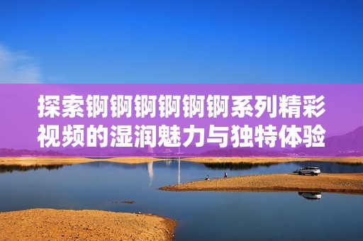 探索錒錒錒錒錒錒系列精彩視頻的濕潤魅力與獨(dú)特體驗(yàn)