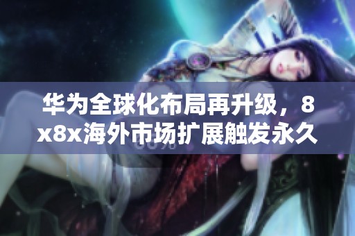 華為全球化布局再升級(jí)，8x8x海外市場(chǎng)擴(kuò)展觸發(fā)永久更新機(jī)制