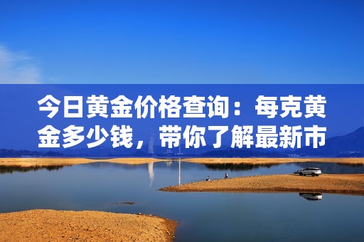 今日黃金價格查詢：每克黃金多少錢，帶你了解最新市場動態(tài)