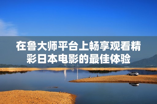 在魯大師平臺上暢享觀看精彩日本電影的最佳體驗