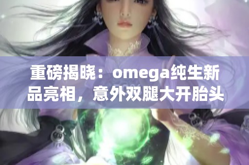 重磅揭曉：omega純生新品亮相，意外雙腿大開胎頭墜落引發(fā)關(guān)注