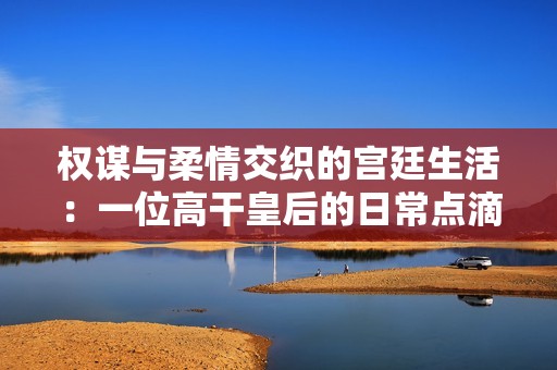 權(quán)謀與柔情交織的宮廷生活：一位高干皇后的日常點滴