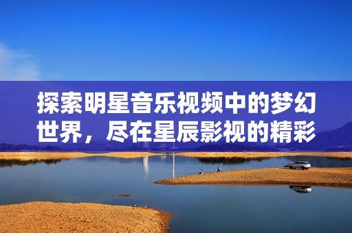 探索明星音樂(lè)視頻中的夢(mèng)幻世界，盡在星辰影視的精彩呈現(xiàn)中
