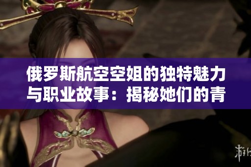 俄羅斯航空空姐的獨(dú)特魅力與職業(yè)故事：揭秘她們的青春與奮斗
