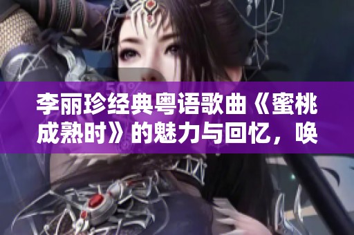 李麗珍經(jīng)典粵語歌曲《蜜桃成熟時(shí)》的魅力與回憶，喚起無盡思緒
