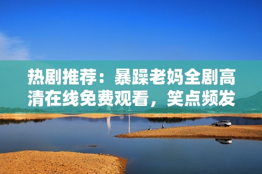 熱劇推薦：暴躁老媽全劇高清在線免費(fèi)觀看，笑點(diǎn)頻發(fā)的家庭喜劇等你來追！