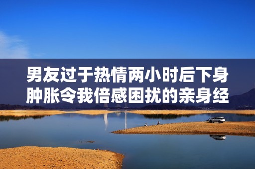 男友過于熱情兩小時后下身腫脹令我倍感困擾的親身經(jīng)歷分享