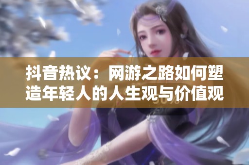 抖音熱議：網(wǎng)游之路如何塑造年輕人的人生觀與價值觀