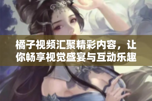 橘子視頻匯聚精彩內容，讓你暢享視覺盛宴與互動樂趣