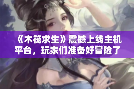 《木筏求生》震撼上線主機(jī)平臺(tái)，玩家們準(zhǔn)備好冒險(xiǎn)了嗎？