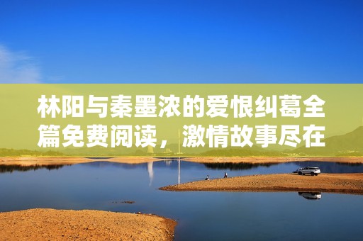 林陽與秦墨濃的愛恨糾葛全篇免費(fèi)閱讀，激情故事盡在其中