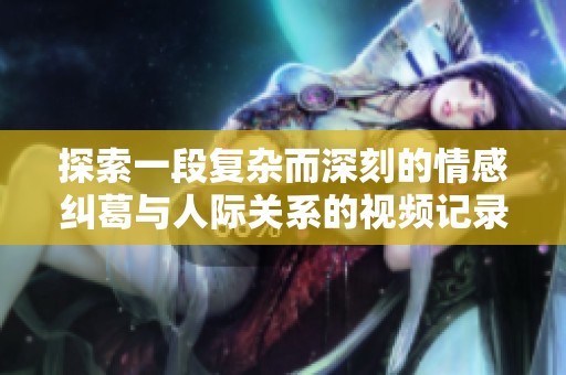 探索一段復雜而深刻的情感糾葛與人際關系的視頻記錄