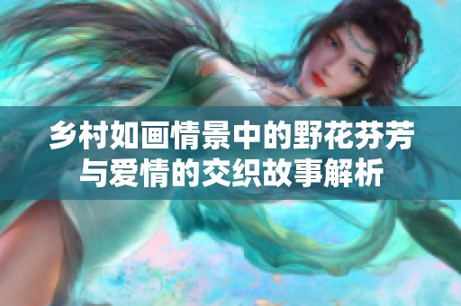 鄉(xiāng)村如畫情景中的野花芬芳與愛情的交織故事解析 鄉(xiāng)村如畫情景中的野花芬芳與愛情的交織故事解析
