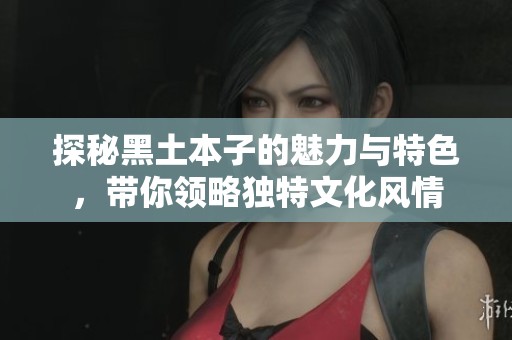 探秘黑土本子的魅力與特色，帶你領(lǐng)略獨(dú)特文化風(fēng)情