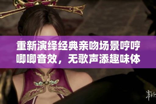 重新演繹經(jīng)典親吻場景哼哼唧唧音效，無歌聲添趣味體驗(yàn)