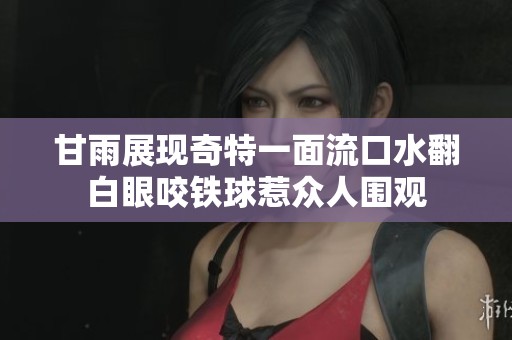 甘雨展現奇特一面流口水翻白眼咬鐵球惹眾人圍觀