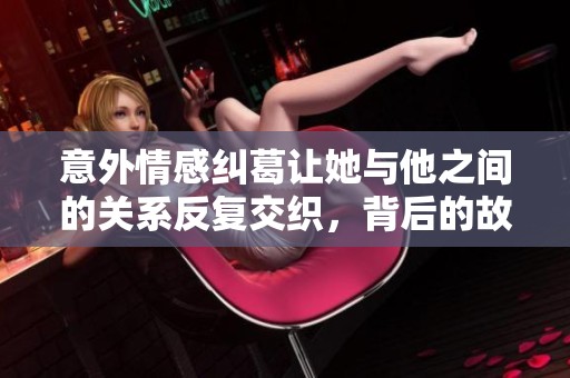 意外情感糾葛讓她與他之間的關(guān)系反復(fù)交織，背后的故事值得深思