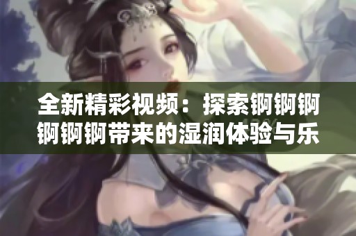 全新精彩視頻：探索錒錒錒錒錒錒帶來(lái)的濕潤(rùn)體驗(yàn)與樂(lè)趣