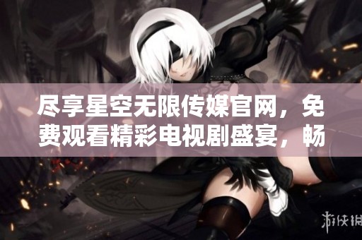 盡享星空無(wú)限傳媒官網(wǎng)，免費(fèi)觀看精彩電視劇盛宴，暢游影視世界