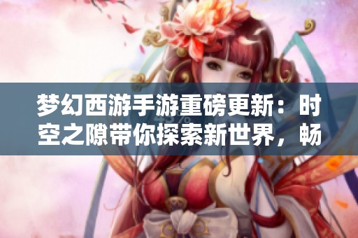 夢幻西游手游重磅更新：時空之隙帶你探索新世界，暢享全新游戲樂趣