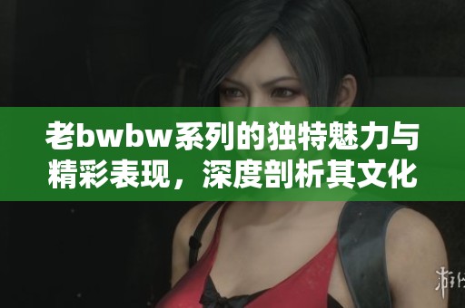 老bwbw系列的獨特魅力與精彩表現(xiàn)，深度剖析其文化內(nèi)涵與影響力