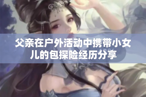 父親在戶外活動中攜帶小女兒的包探險經歷分享