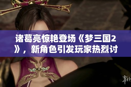 諸葛亮驚艷登場《夢三國2》，新角色引發(fā)玩家熱烈討論與期待