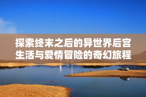 探索終末之后的異世界后宮生活與愛情冒險的奇幻旅程