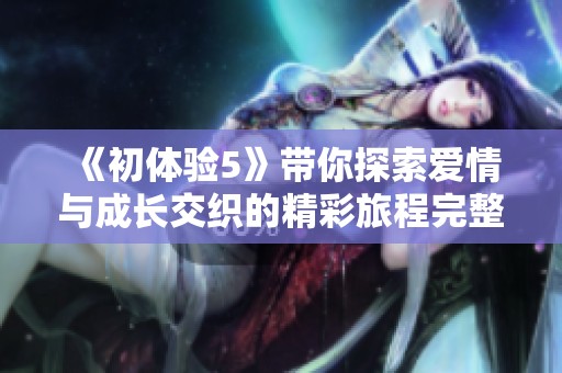 《初體驗5》帶你探索愛情與成長交織的精彩旅程完整觀影指南