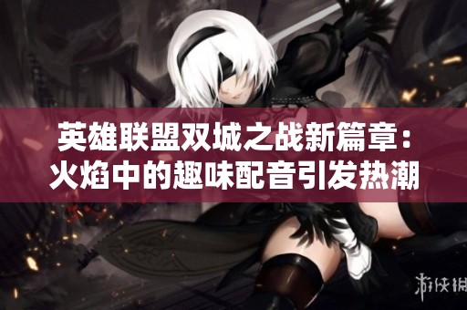 英雄聯(lián)盟雙城之戰(zhàn)新篇章：火焰中的趣味配音引發(fā)熱潮