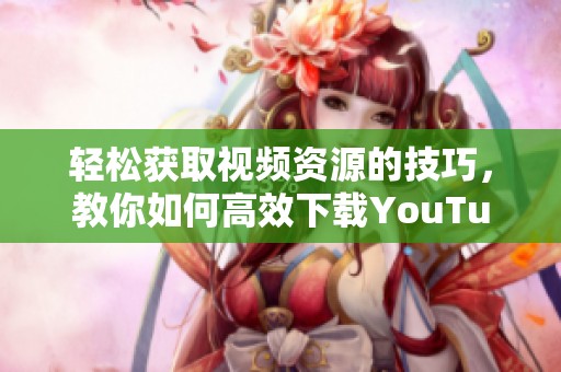 輕松獲取視頻資源的技巧，教你如何高效下載YouTube視頻內(nèi)容