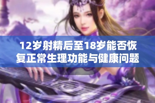 12歲射精后至18歲能否恢復(fù)正常生理功能與健康問題解析