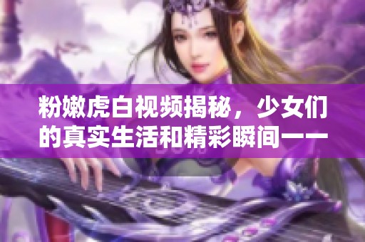 粉嫩虎白視頻揭秘，少女們的真實生活和精彩瞬間一一呈現(xiàn)