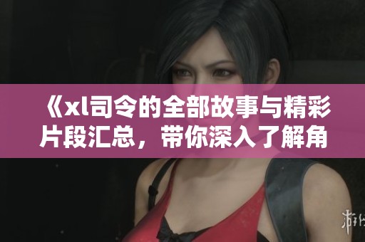 《xl司令的全部故事與精彩片段匯總，帶你深入了解角色魅力》