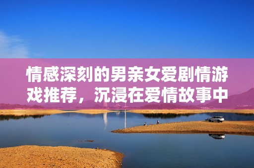 情感深刻的男親女愛劇情游戲推薦，沉浸在愛情故事中暢游