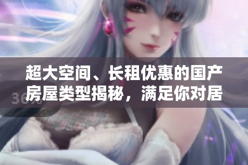 超大空間、長(zhǎng)租優(yōu)惠的國(guó)產(chǎn)房屋類型揭秘，滿足你對(duì)居住的所有需求