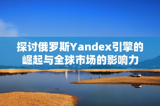 探討俄羅斯Yandex引擎的崛起與全球市場的影響力