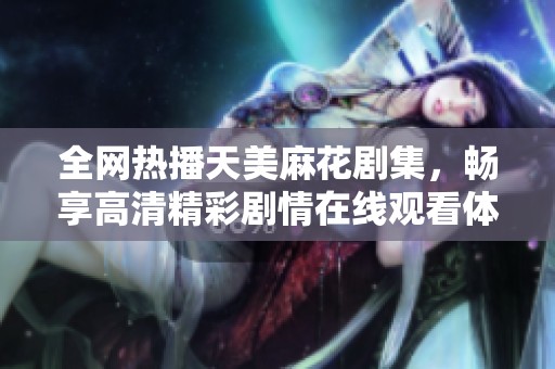 全網(wǎng)熱播天美麻花劇集，暢享高清精彩劇情在線觀看體驗