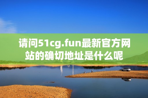 請問51cg.fun最新官方網站的確切地址是什么呢