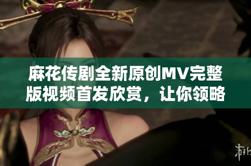 麻花傳劇全新原創(chuàng)MV完整版視頻首發(fā)欣賞，讓你領(lǐng)略不一樣的精彩演出