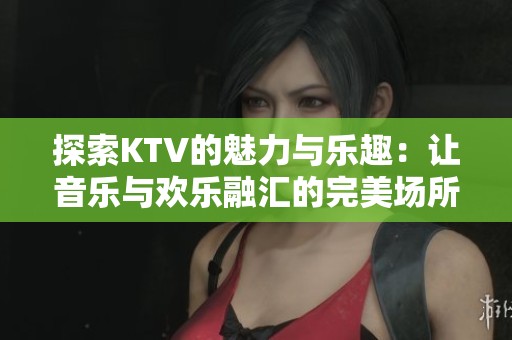 探索KTV的魅力與樂趣：讓音樂與歡樂融匯的完美場所
