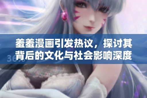 羞羞漫畫引發(fā)熱議，探討其背后的文化與社會影響深度分析