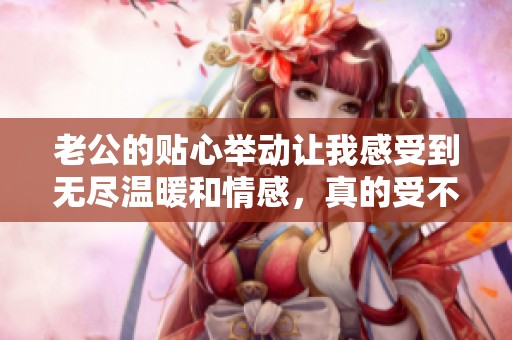 老公的貼心舉動讓我感受到無盡溫暖和情感，真的受不了這種甜蜜滋味